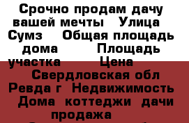 Срочно продам дачу вашей мечты › Улица ­ Сумз1 › Общая площадь дома ­ 57 › Площадь участка ­ 40 › Цена ­ 950 000 - Свердловская обл., Ревда г. Недвижимость » Дома, коттеджи, дачи продажа   . Свердловская обл.